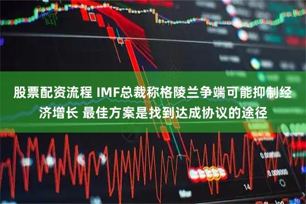股票配资流程 IMF总裁称格陵兰争端可能抑制经济增长 最佳方案是找到达成协议的途径