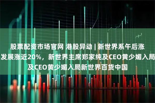 股票配资市场官网 港股异动 | 新世界系午后涨幅扩大，新世界发展涨近20%，新世界主席郑家纯及CEO黄少媚入局新世界百货中国