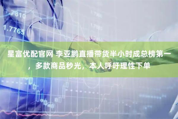 星富优配官网 李亚鹏直播带货半小时成总榜第一，多款商品秒光，本人呼吁理性下单