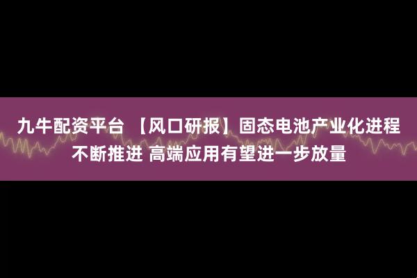 九牛配资平台 【风口研报】固态电池产业化进程不断推进 高端应用有望进一步放量
