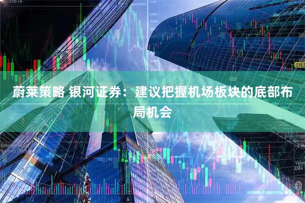 蔚莱策略 银河证券：建议把握机场板块的底部布局机会