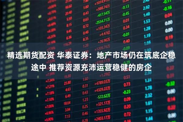 精选期货配资 华泰证券：地产市场仍在筑底企稳途中 推荐资源充沛运营稳健的房企