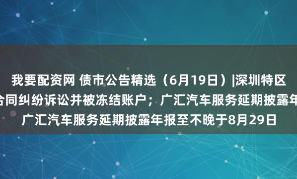 我要配资网 债市公告精选（6月19日）|深圳特区建设涉21.317亿元合同纠纷诉讼并被冻结账户；广汇汽车服务延期披露年报至不晚于8月29日