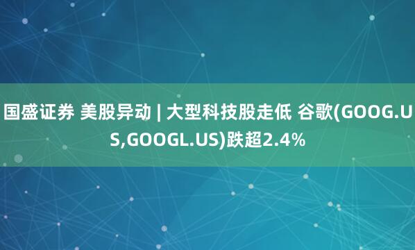 国盛证券 美股异动 | 大型科技股走低 谷歌(GOOG.US,GOOGL.US)跌超2.4%