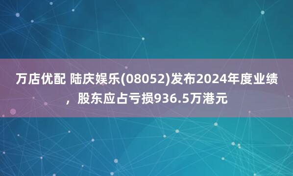 万店优配 陆庆娱乐(08052)发布2024年度业绩，股东应占亏损936.5万港元