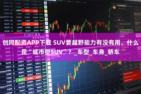 创同配资APP下载 SUV要越野能力有没有用，什么是“城市型SUV”？_车型_车身_轿车