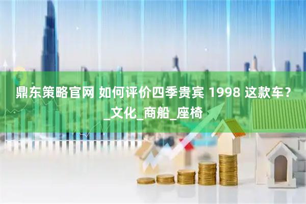 鼎东策略官网 如何评价四季贵宾 1998 这款车？_文化_商船_座椅