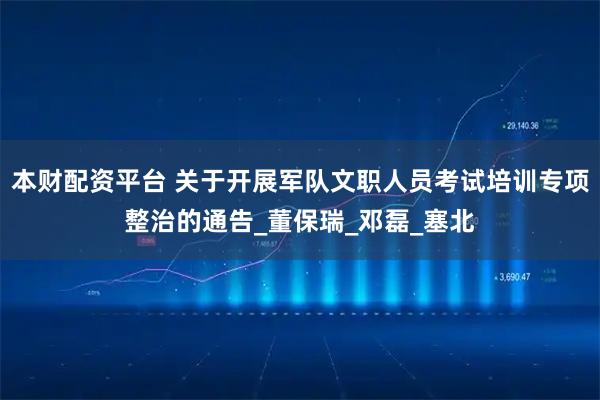 本财配资平台 关于开展军队文职人员考试培训专项整治的通告_董保瑞_邓磊_塞北