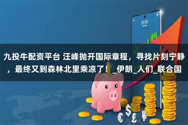 九投牛配资平台 汪峰抛开国际章程，寻找片刻宁静，最终又到森林北里乘凉了！_伊朗_人们_联合国