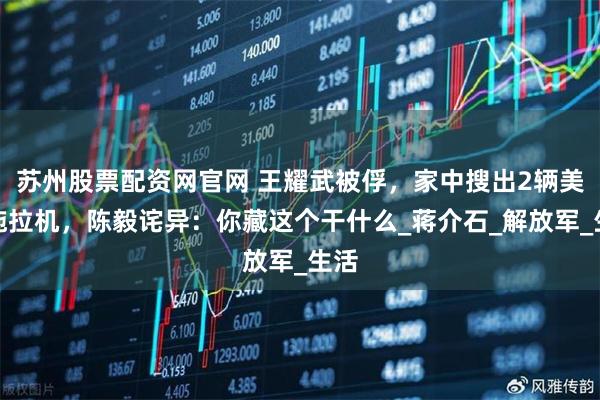 苏州股票配资网官网 王耀武被俘，家中搜出2辆美式拖拉机，陈毅诧异：你藏这个干什么_蒋介石_解放军_生活