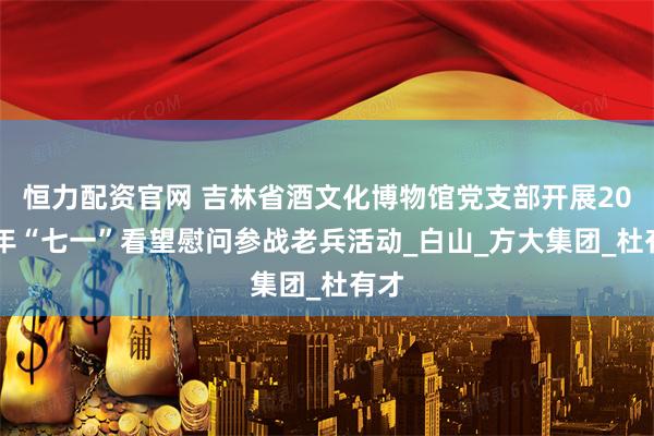 恒力配资官网 吉林省酒文化博物馆党支部开展2025年“七一”看望慰问参战老兵活动_白山_方大集团_杜有才