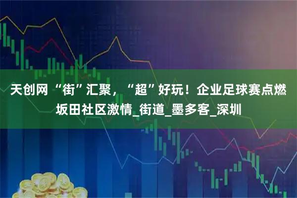 天创网 “街”汇聚，“超”好玩！企业足球赛点燃坂田社区激情_街道_墨多客_深圳