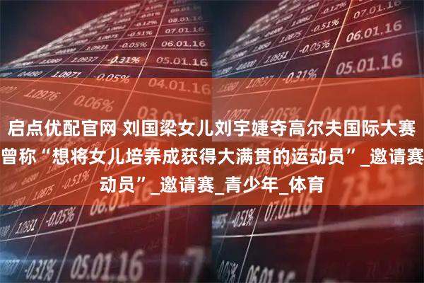 启点优配官网 刘国梁女儿刘宇婕夺高尔夫国际大赛冠军，刘国梁曾称“想将女儿培养成获得大满贯的运动员”_邀请赛_青少年_体育