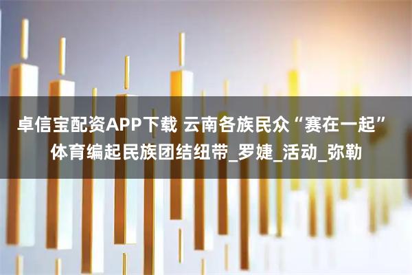 卓信宝配资APP下载 云南各族民众“赛在一起” 体育编起民族团结纽带_罗婕_活动_弥勒