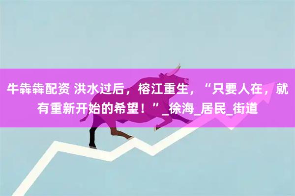 牛犇犇配资 洪水过后，榕江重生，“只要人在，就有重新开始的希望！”_徐海_居民_街道