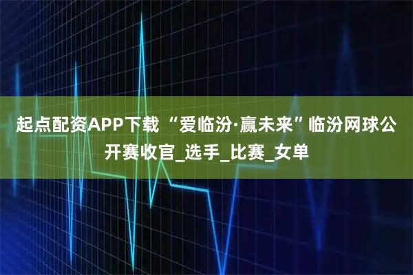 起点配资APP下载 “爱临汾·赢未来”临汾网球公开赛收官_选手_比赛_女单