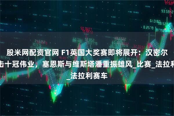 股米网配资官网 F1英国大奖赛即将展开：汉密尔顿冲击十冠伟业，塞恩斯与维斯塔潘重振雄风_比赛_法拉利赛车