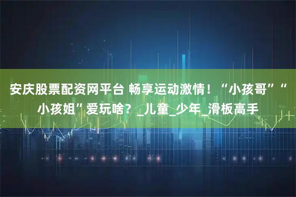 安庆股票配资网平台 畅享运动激情！“小孩哥”“小孩姐”爱玩啥？_儿童_少年_滑板高手