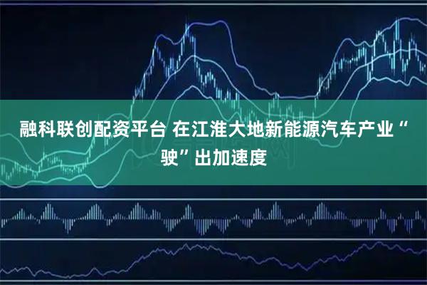 融科联创配资平台 在江淮大地新能源汽车产业“驶”出加速度