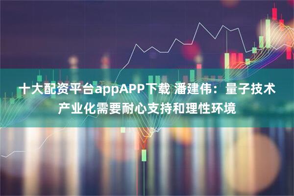 十大配资平台appAPP下载 潘建伟：量子技术产业化需要耐心支持和理性环境