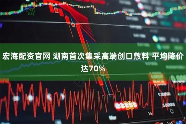 宏海配资官网 湖南首次集采高端创口敷料 平均降价达70%