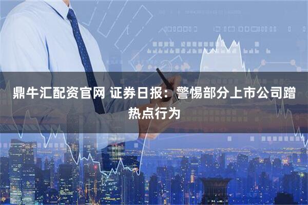 鼎牛汇配资官网 证券日报：警惕部分上市公司蹭热点行为