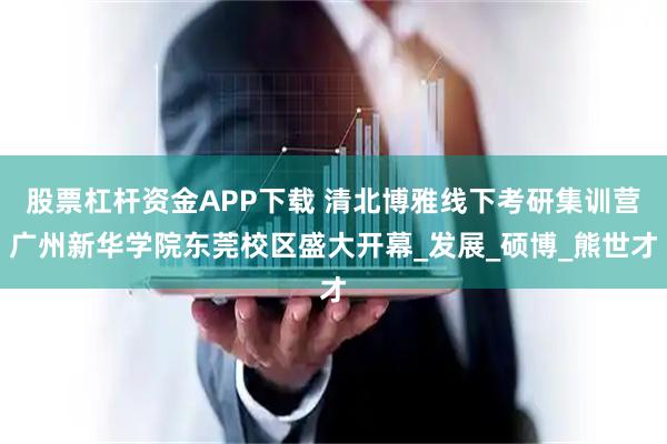 股票杠杆资金APP下载 清北博雅线下考研集训营广州新华学院东莞校区盛大开幕_发展_硕博_熊世才