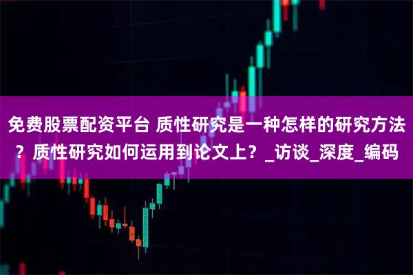 免费股票配资平台 质性研究是一种怎样的研究方法？质性研究如何运用到论文上？_访谈_深度_编码