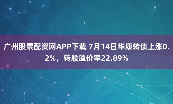 广州股票配资网APP下载 7月14日华康转债上涨0.2%，转股溢价率22.89%