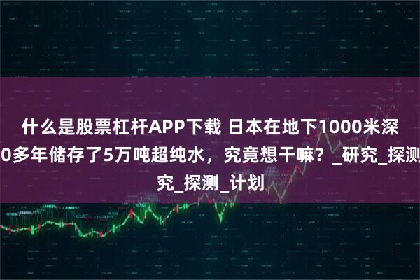 什么是股票杠杆APP下载 日本在地下1000米深处，20多年储存了5万吨超纯水，究竟想干嘛？_研究_探测_计划