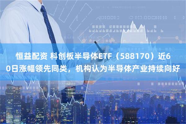恒益配资 科创板半导体ETF（588170）近60日涨幅领先同类，机构认为半导体产业持续向好