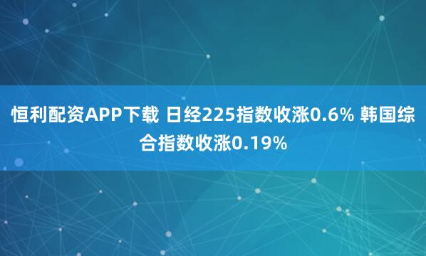 恒利配资APP下载 日经225指数收涨0.6% 韩国综合指数收涨0.19%