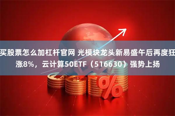 买股票怎么加杠杆官网 光模块龙头新易盛午后再度狂涨8%，云计算50ETF（516630）强势上扬