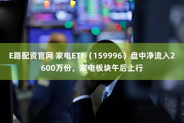 E路配资官网 家电ETF（159996）盘中净流入2600万份，家电板块午后上行