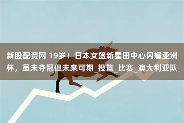 新股配资网 19岁！日本女篮新星田中心闪耀亚洲杯，虽未夺冠但未来可期_投篮_比赛_澳大利亚队