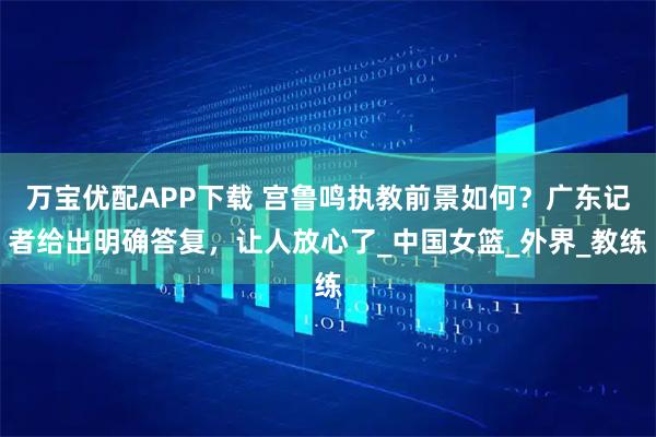 万宝优配APP下载 宫鲁鸣执教前景如何？广东记者给出明确答复，让人放心了_中国女篮_外界_教练