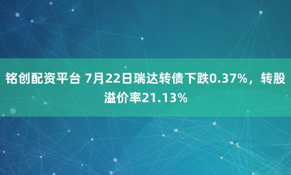 铭创配资平台 7月22日瑞达转债下跌0.37%，转股溢价率21.13%