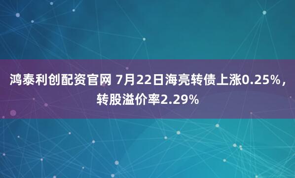 鸿泰利创配资官网 7月22日海亮转债上涨0.25%，转股溢价率2.29%