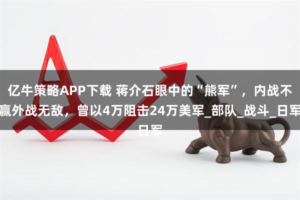 亿牛策略APP下载 蒋介石眼中的“熊军”，内战不赢外战无敌，曾以4万阻击24万美军_部队_战斗_日军