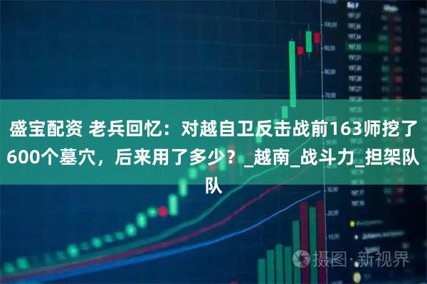 盛宝配资 老兵回忆：对越自卫反击战前163师挖了600个墓穴，后来用了多少？_越南_战斗力_担架队