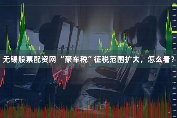 无锡股票配资网 “豪车税”征税范围扩大，怎么看？