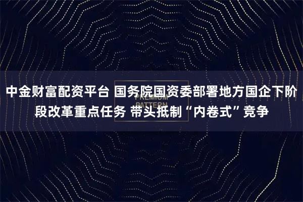 中金财富配资平台 国务院国资委部署地方国企下阶段改革重点任务 带头抵制“内卷式”竞争