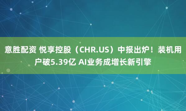 意胜配资 悦享控股（CHR.US）中报出炉！装机用户破5.39亿 AI业务成增长新引擎