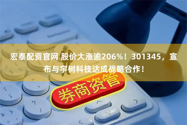 宏泰配资官网 股价大涨逾206%！301345，宣布与宇树科技达成战略合作！