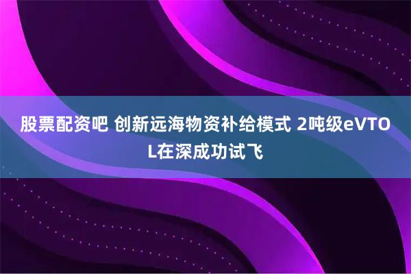 股票配资吧 创新远海物资补给模式 2吨级eVTOL在深成功试飞