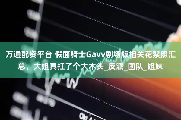 万通配资平台 假面骑士Gavv剧场版相关花絮照汇总，大姐真扛了个大木头_反派_团队_姐妹