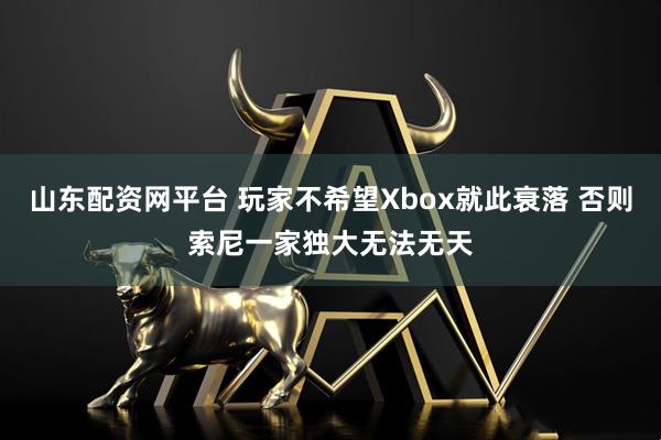 山东配资网平台 玩家不希望Xbox就此衰落 否则索尼一家独大无法无天