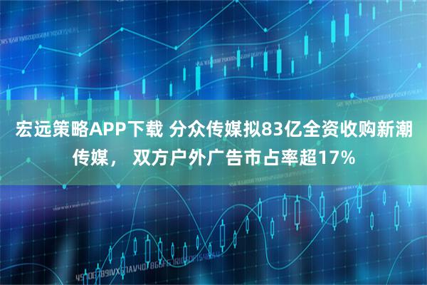 宏远策略APP下载 分众传媒拟83亿全资收购新潮传媒， 双方户外广告市占率超17%