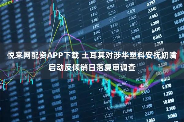 悦来网配资APP下载 土耳其对涉华塑料安抚奶嘴启动反倾销日落复审调查