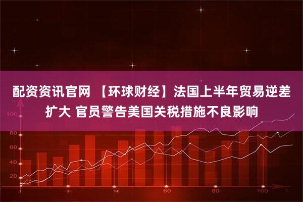 配资资讯官网 【环球财经】法国上半年贸易逆差扩大 官员警告美国关税措施不良影响